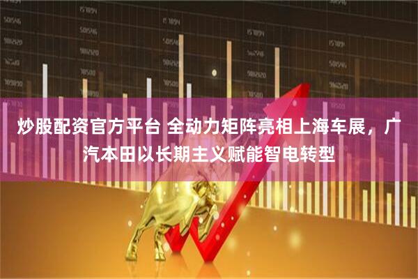 炒股配资官方平台 全动力矩阵亮相上海车展，广汽本田以长期主义赋能智电转型
