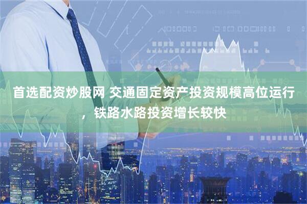 首选配资炒股网 交通固定资产投资规模高位运行，铁路水路投资增长较快