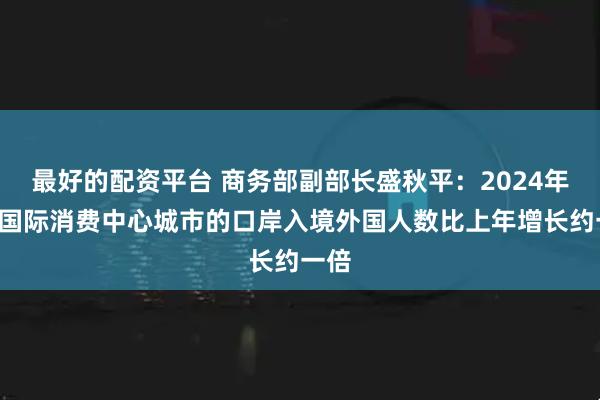 最好的配资平台 商务部副部长盛秋平：2024年5个国际消费中心城市的口岸入境外国人数比上年增长约一倍
