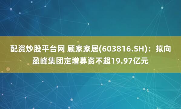 配资炒股平台网 顾家家居(603816.SH)：拟向盈峰集团定增募资不超19.97亿元