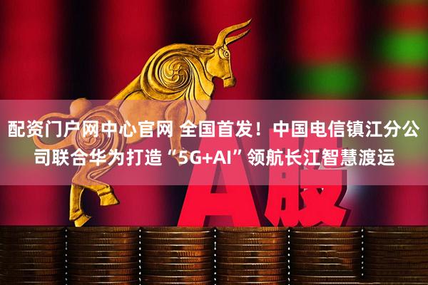 配资门户网中心官网 全国首发！中国电信镇江分公司联合华为打造“5G+AI”领航长江智慧渡运
