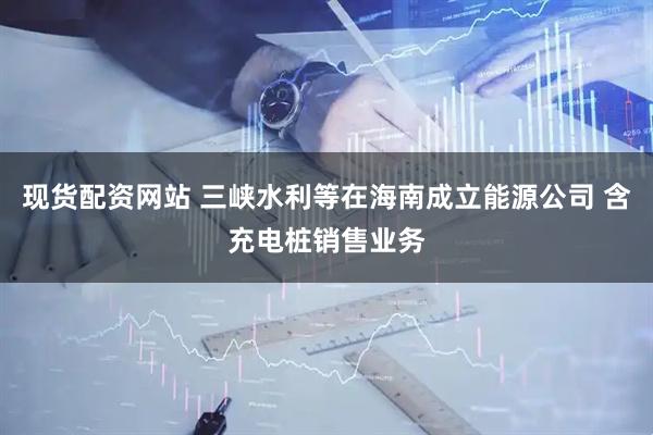 现货配资网站 三峡水利等在海南成立能源公司 含充电桩销售业务