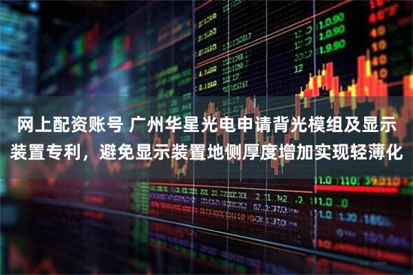 网上配资账号 广州华星光电申请背光模组及显示装置专利，避免显示装置地侧厚度增加实现轻薄化