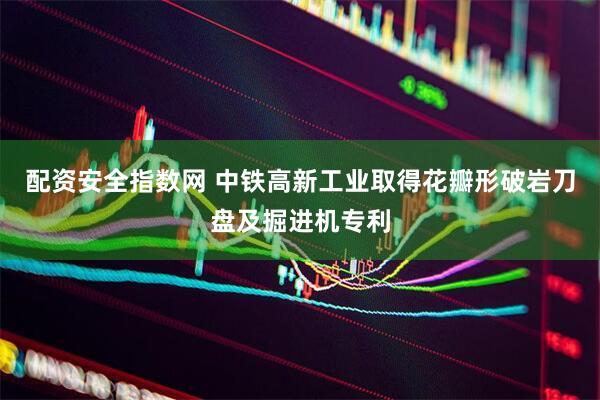 配资安全指数网 中铁高新工业取得花瓣形破岩刀盘及掘进机专利