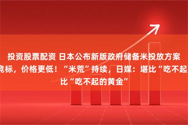 投资股票配资 日本公布新版政府储备米投放方案：不再竞标，价格更低！“米荒”持续，日媒：堪比“吃不起的黄金”
