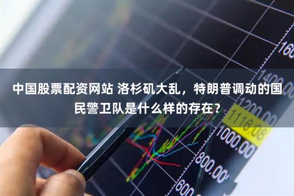 中国股票配资网站 洛杉矶大乱，特朗普调动的国民警卫队是什么样的存在？