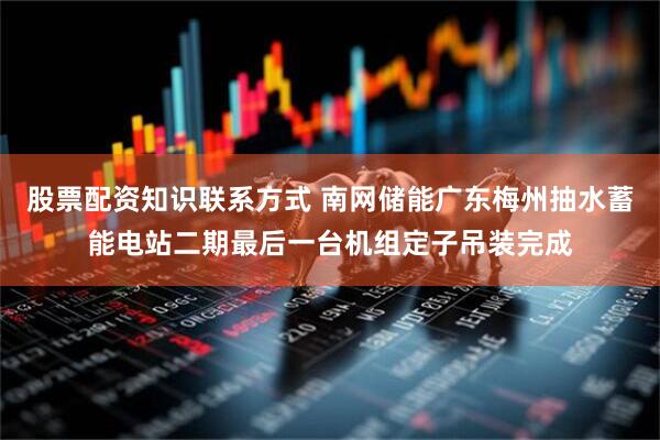 股票配资知识联系方式 南网储能广东梅州抽水蓄能电站二期最后一台机组定子吊装完成