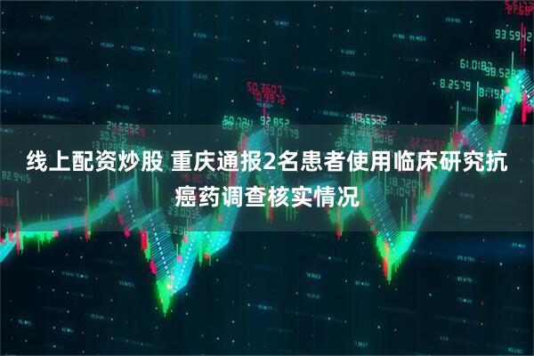 线上配资炒股 重庆通报2名患者使用临床研究抗癌药调查核实情况