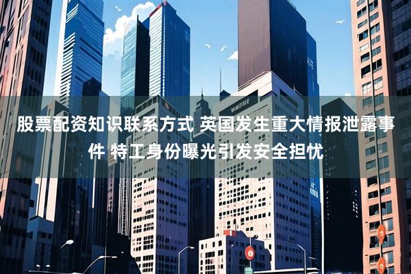 股票配资知识联系方式 英国发生重大情报泄露事件 特工身份曝光引发安全担忧