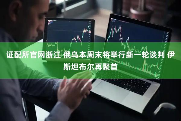 证配所官网浙江 俄乌本周末将举行新一轮谈判 伊斯坦布尔再聚首