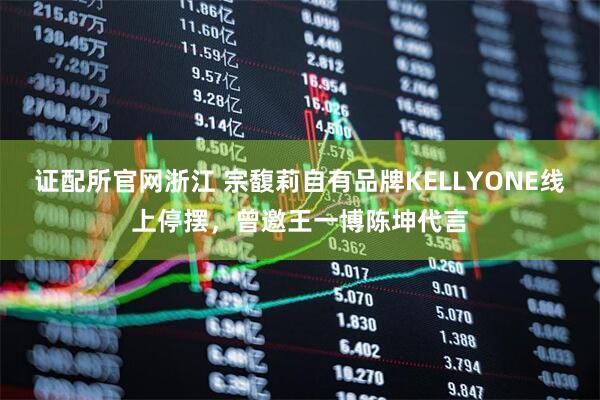 证配所官网浙江 宗馥莉自有品牌KELLYONE线上停摆，曾邀王一博陈坤代言