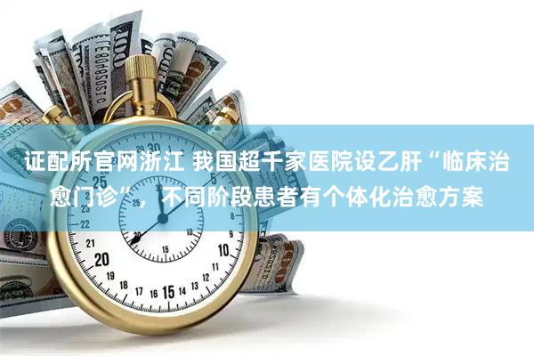 证配所官网浙江 我国超千家医院设乙肝“临床治愈门诊”，不同阶段患者有个体化治愈方案