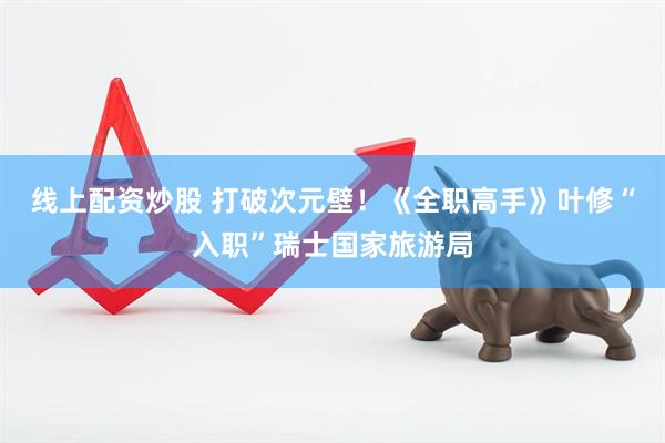 线上配资炒股 打破次元壁！《全职高手》叶修“入职”瑞士国家旅游局