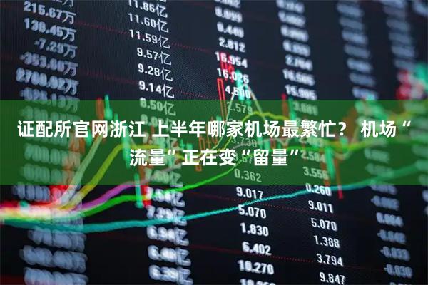 证配所官网浙江 上半年哪家机场最繁忙？ 机场“流量”正在变“留量”