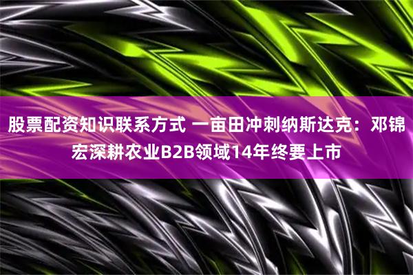 股票配资知识联系方式 一亩田冲刺纳斯达克：邓锦宏深耕农业B2B领域14年终要上市
