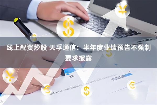线上配资炒股 天孚通信：半年度业绩预告不强制要求披露
