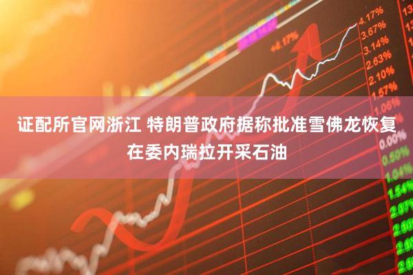 证配所官网浙江 特朗普政府据称批准雪佛龙恢复在委内瑞拉开采石油