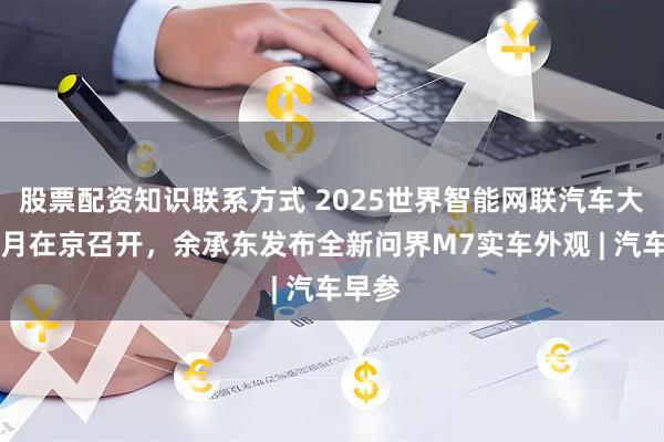 股票配资知识联系方式 2025世界智能网联汽车大会10月在京召开，余承东发布全新问界M7实车外观 | 汽车早参