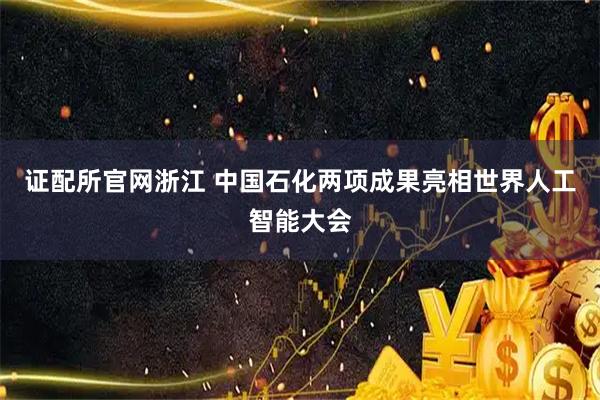 证配所官网浙江 中国石化两项成果亮相世界人工智能大会