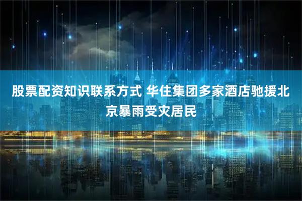股票配资知识联系方式 华住集团多家酒店驰援北京暴雨受灾居民