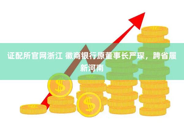 证配所官网浙江 徽商银行原董事长严琛，跨省履新河南