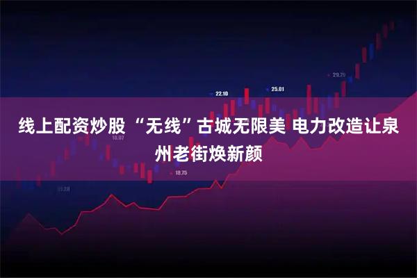线上配资炒股 “无线”古城无限美 电力改造让泉州老街焕新颜