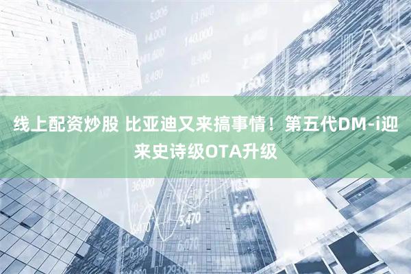 线上配资炒股 比亚迪又来搞事情！第五代DM-i迎来史诗级OTA升级