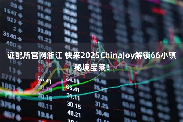 证配所官网浙江 快来2025ChinaJoy解锁66小镇秘境宝藏！