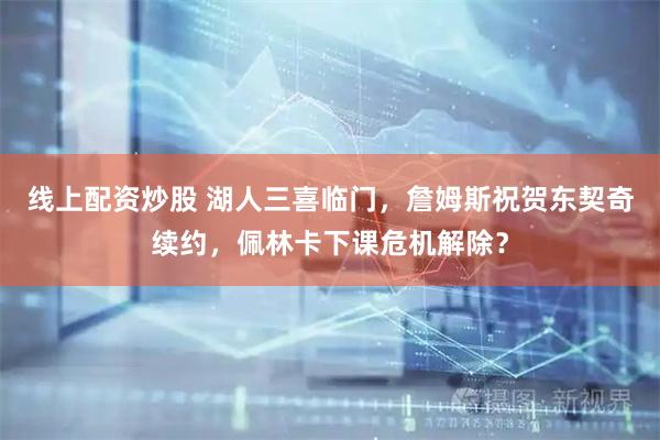 线上配资炒股 湖人三喜临门，詹姆斯祝贺东契奇续约，佩林卡下课危机解除？