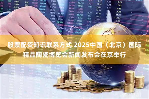 股票配资知识联系方式 2025中国(北京)国际精品陶瓷博览会新闻发布会在京举行