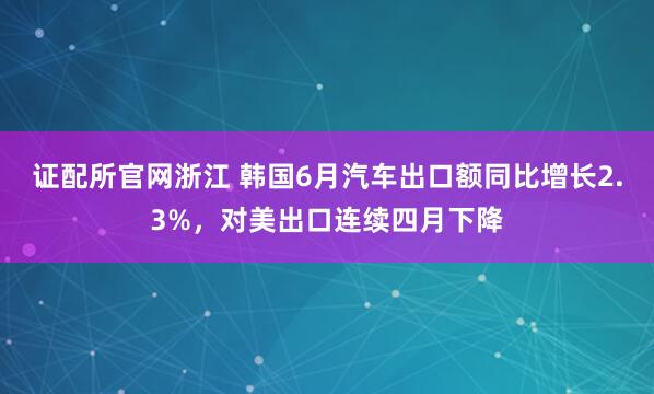 证配所官网浙江 韩国6月汽车出口额同比增长2.3%,对美出口连续四月下降