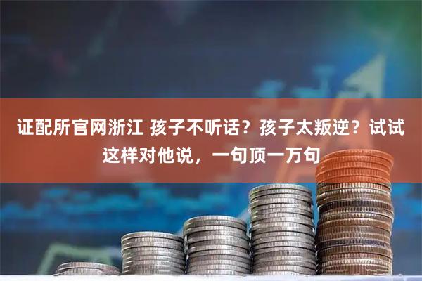 证配所官网浙江 孩子不听话?孩子太叛逆?试试这样对他说,一句顶一万句