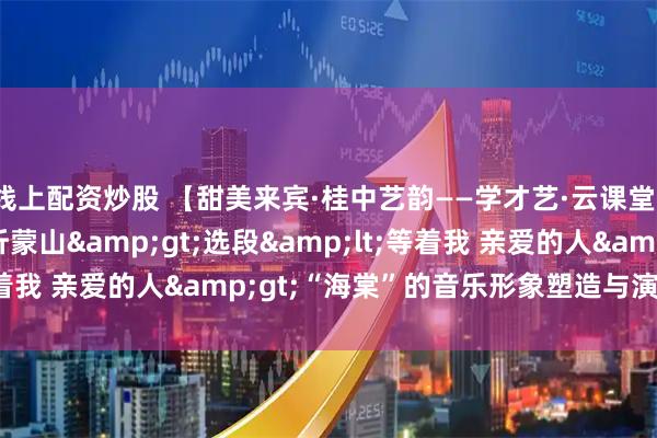 线上配资炒股 【甜美来宾·桂中艺韵——学才艺·云课堂】《歌剧<沂蒙山>选段<等着我 亲爱的人>“海棠”的音乐形象塑造与演唱分析》