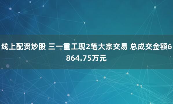 线上配资炒股 三一重工现2笔大宗交易 总成交金额6864.75万元