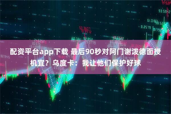 配资平台app下载 最后90秒对阿门谢泼德面授机宜？乌度卡：我让他们保护好球