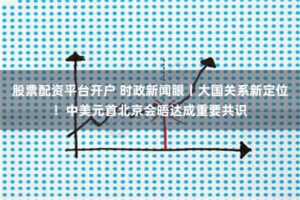股票配资平台开户 时政新闻眼丨大国关系新定位！中美元首北京会晤达成重要共识