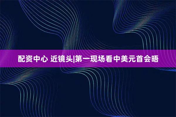 配资中心 近镜头|第一现场看中美元首会晤
