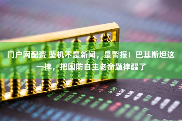 门户网配资 坠机不是新闻，是警报！巴基斯坦这一摔，把国防自主老命题摔醒了