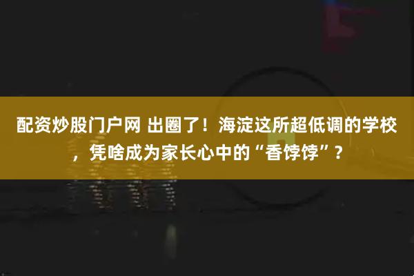 配资炒股门户网 出圈了！海淀这所超低调的学校，凭啥成为家长心中的“香饽饽”？