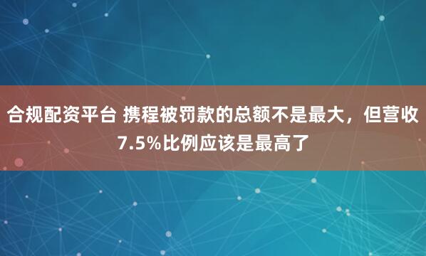 合规配资平台 携程被罚款的总额不是最大，但营收7.5%比例应该是最高了