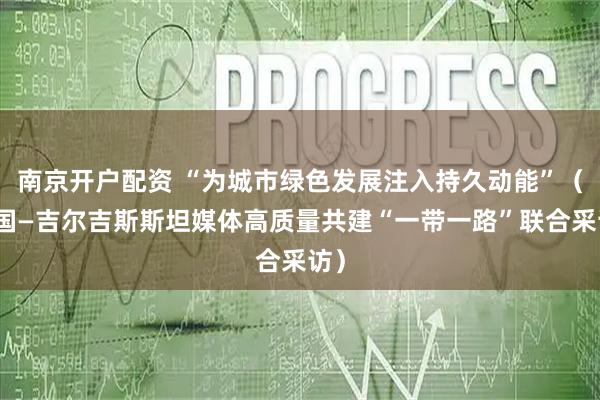 南京开户配资 “为城市绿色发展注入持久动能”(中国—吉尔吉斯斯坦媒体高质量共建“一带一路”联合采访)