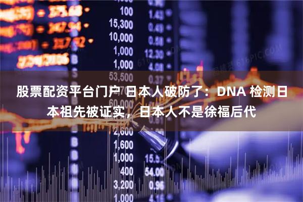 股票配资平台门户 日本人破防了：DNA 检测日本祖先被证实，日本人不是徐福后代