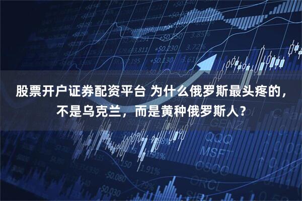 股票开户证券配资平台 为什么俄罗斯最头疼的，不是乌克兰，而是黄种俄罗斯人？