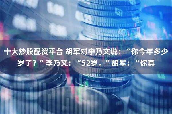 十大炒股配资平台 胡军对李乃文说：“你今年多少岁了？”李乃文：“52岁。”胡军：“你真