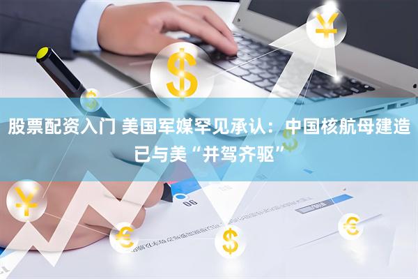 股票配资入门 美国军媒罕见承认：中国核航母建造已与美“并驾齐驱”