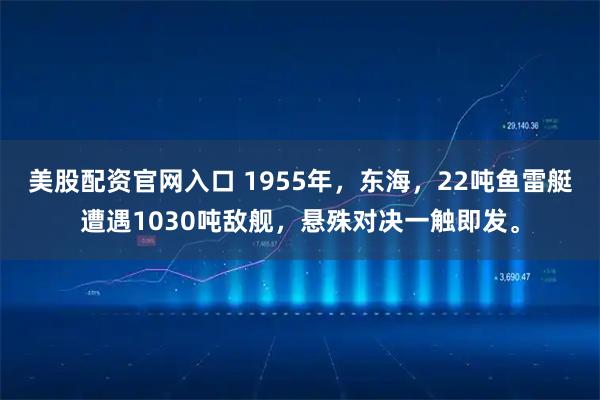 美股配资官网入口 1955年,东海,22吨鱼雷艇遭遇1030吨敌舰,悬殊对决一触即发。