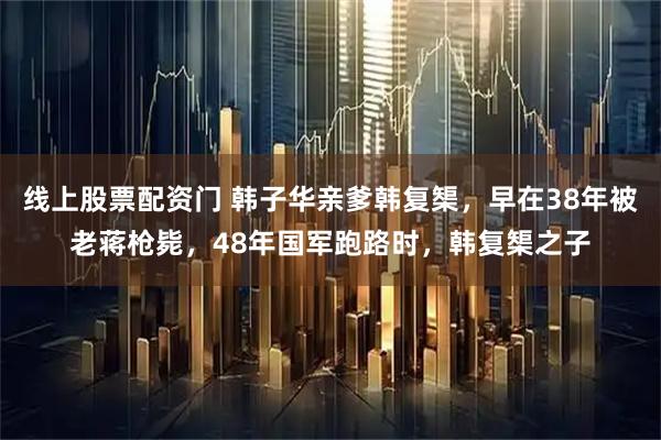 线上股票配资门 韩子华亲爹韩复榘，早在38年被老蒋枪毙，48年国军跑路时，韩复榘之子