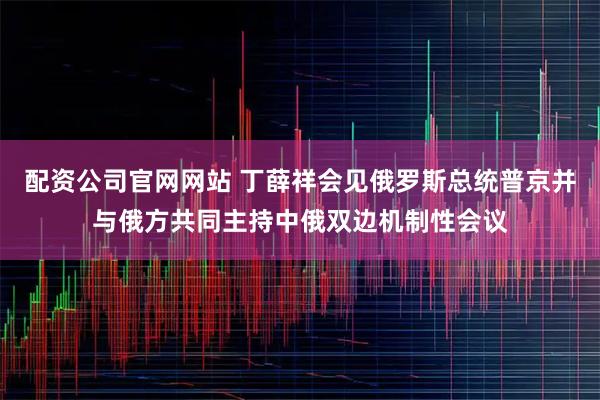 配资公司官网网站 丁薛祥会见俄罗斯总统普京并与俄方共同主持中俄双边机制性会议