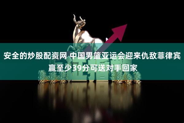 安全的炒股配资网 中国男篮亚运会迎来仇敌菲律宾 赢至少39分可送对手回家