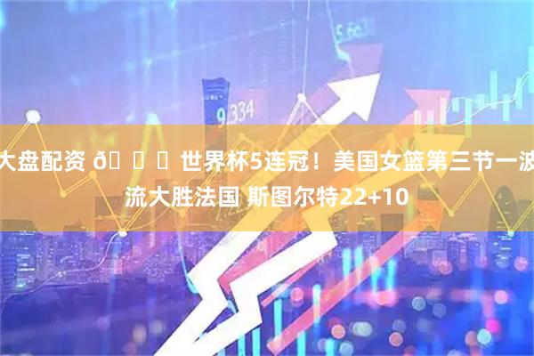 大盘配资 🏀世界杯5连冠！美国女篮第三节一波流大胜法国 斯图尔特22+10